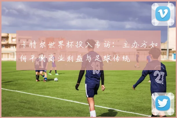 卡特尔世界杯投入专访：主办方如何平衡商业利益与足球传统