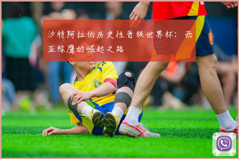 沙特阿拉伯历史性晋级世界杯：西亚绿鹰的崛起之路
