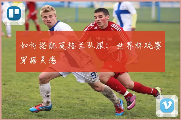 如何搭配英格兰队服：世界杯观赛穿搭灵感