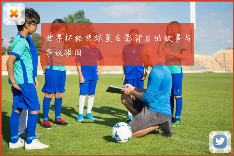 世界杯经典球星合影背后的故事与争议瞬间