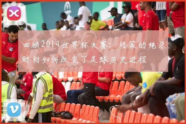 回顾2014世界杯决赛：格策的绝杀时刻如何改变了足球历史进程