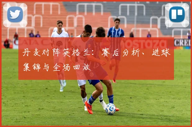 丹麦对阵英格兰：赛后分析、进球集锦与全场回放