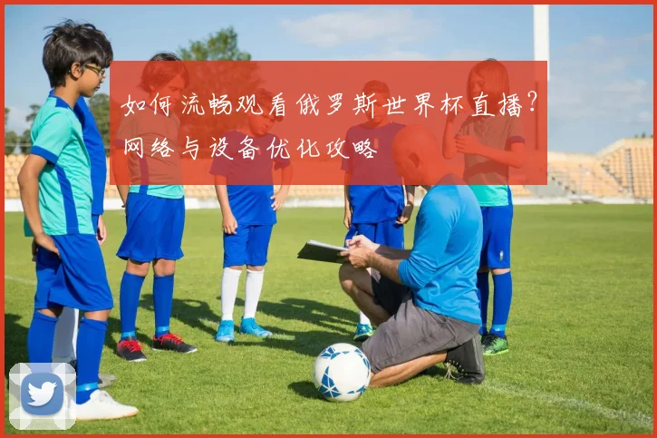 如何流畅观看俄罗斯世界杯直播？网络与设备优化攻略