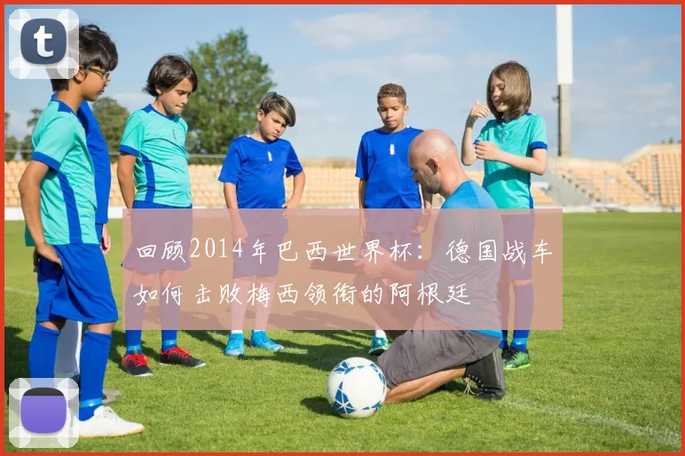 回顾2014年巴西世界杯：德国战车如何击败梅西领衔的阿根廷