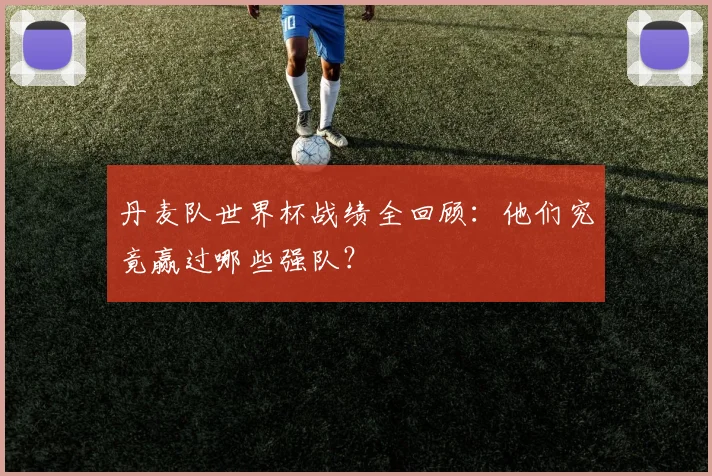 丹麦队世界杯战绩全回顾：他们究竟赢过哪些强队？