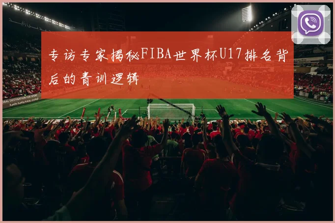 专访专家揭秘FIBA世界杯U17排名背后的青训逻辑