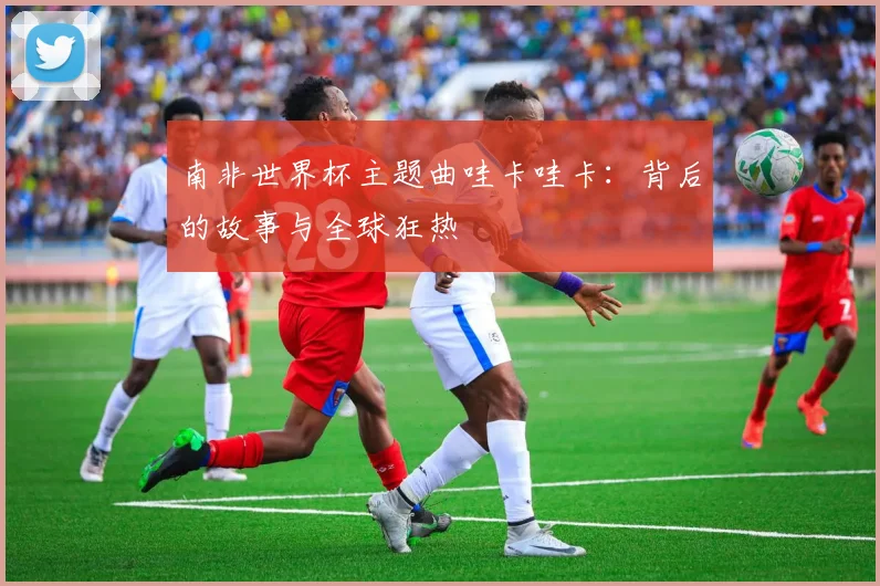 南非世界杯主题曲哇卡哇卡:背后的故事与全球狂热