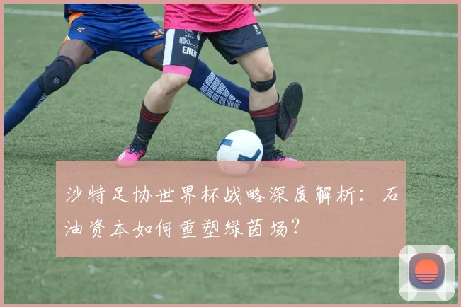 沙特足协世界杯战略深度解析：石油资本如何重塑绿茵场？