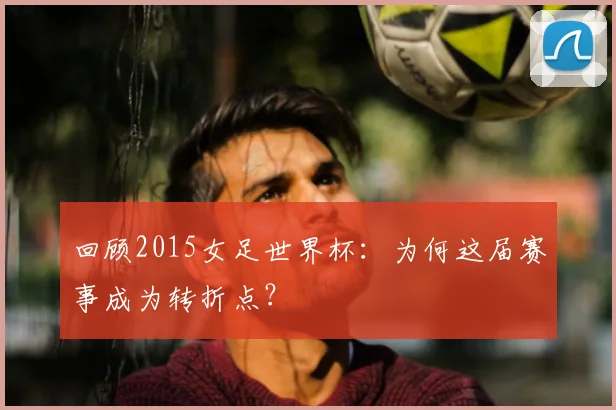 回顾2015女足世界杯：为何这届赛事成为转折点？