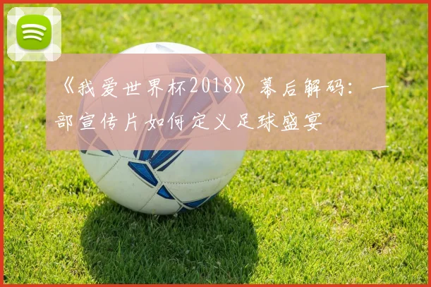 《我爱世界杯2018》幕后解码:一部宣传片如何定义足球盛宴