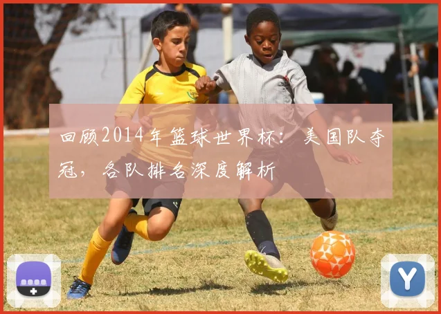 回顾2014年篮球世界杯：美国队夺冠，各队排名深度解析