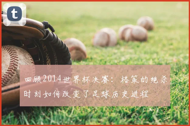 回顾2014世界杯决赛：格策的绝杀时刻如何改变了足球历史进程