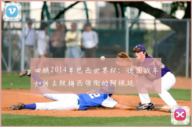 回顾2014年巴西世界杯：德国战车如何击败梅西领衔的阿根廷