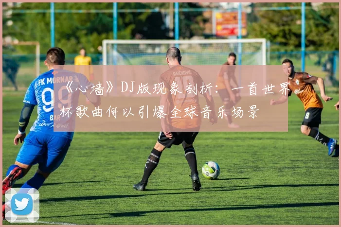 《心墙》DJ版现象剖析:一首世界杯歌曲何以引爆全球音乐场景