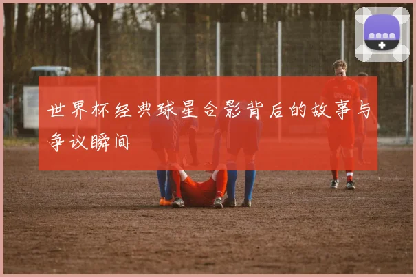 世界杯经典球星合影背后的故事与争议瞬间