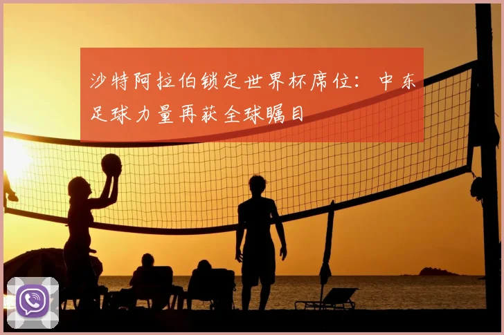 沙特阿拉伯锁定世界杯席位：中东足球力量再获全球瞩目
